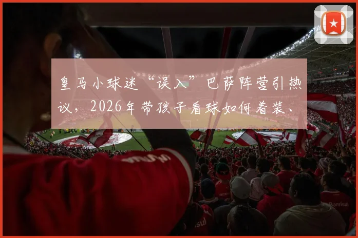 皇马小球迷“误入”巴萨阵营引热议，2026年带孩子看球如何着装、安全观赛指南