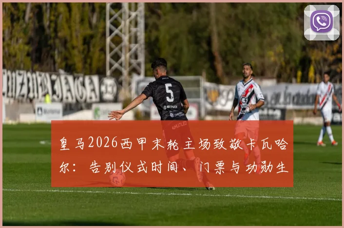 皇马2026西甲末轮主场致敬卡瓦哈尔：告别仪式时间、门票与功勋生涯回顾全指南