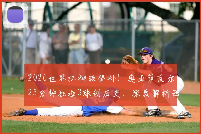 2026世界杯神级替补！奥亚萨瓦尔25分钟独造3球创历史，深度解析西班牙7号高光表现与技术特点