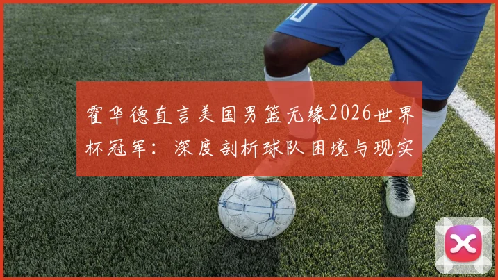 霍华德直言美国男篮无缘2026世界杯冠军：深度剖析球队困境与现实挑战