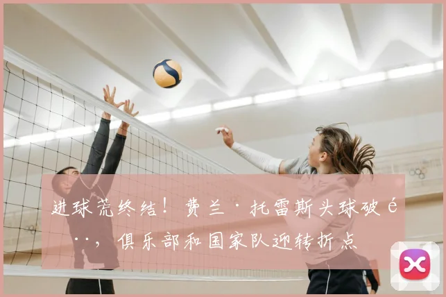进球荒终结！费兰·托雷斯头球破门，俱乐部和国家队迎转折点