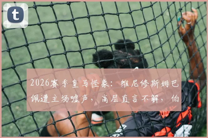2026赛季皇马怪象：维尼修斯姆巴佩遭主场嘘声，高层直言不解，伯纳乌苛刻传统再引热议