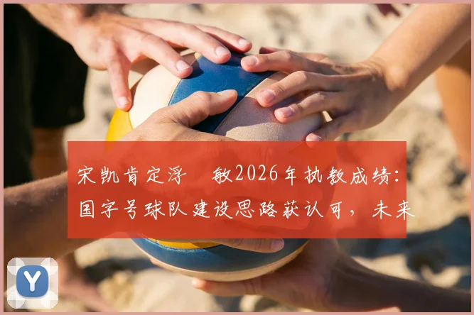 宋凯肯定浮嶋敏2026年执教成绩：国字号球队建设思路获认可，未来或持续带队