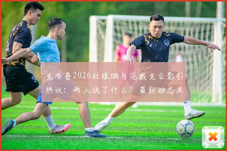 克洛普2026社媒晒与范戴克合影引热议：两人说了什么？最新动态及利物浦球员关系解读