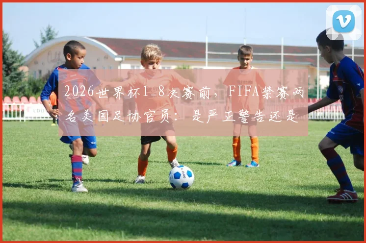 2026世界杯1_8决赛前,FIFA禁赛两名美国足协官员:是严正警告还是做个样子?涉事官员及事件影响深度解读
