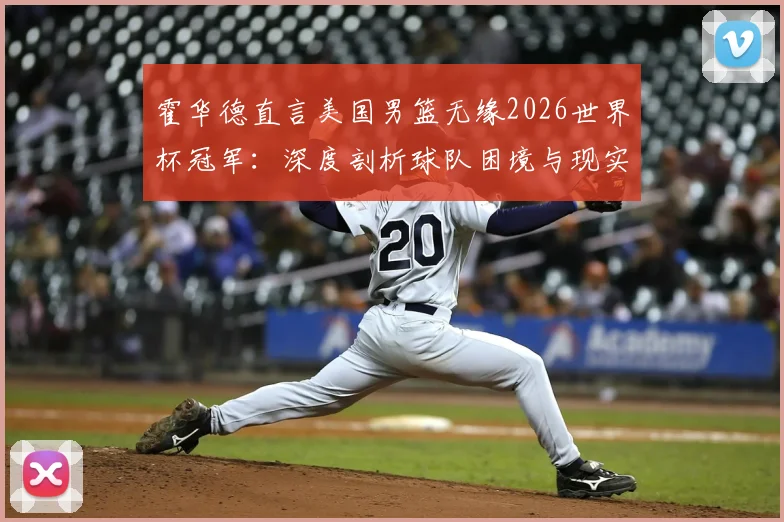 霍华德直言美国男篮无缘2026世界杯冠军:深度剖析球队困境与现实挑战