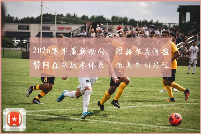 2026赛季最新动向：图赫尔为何盛赞阿森纳战术体系，抵美冬训定位球成为重中之重？