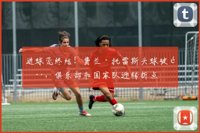 进球荒终结！费兰·托雷斯头球破门，俱乐部和国家队迎转折点