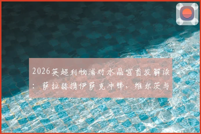 2026英超利物浦对水晶宫首发解读：萨拉赫携伊萨克冲锋，维尔茨与琼斯如何支撑中场？