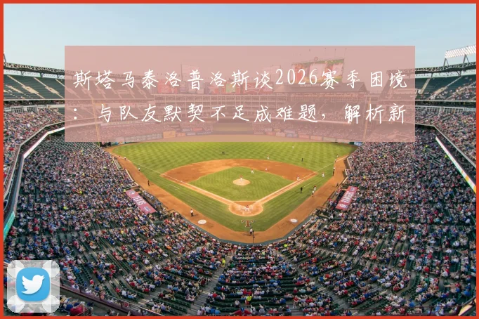 斯塔马泰洛普洛斯谈2026赛季困境：与队友默契不足成难题，解析新帅上任后球队磨合改善关键点