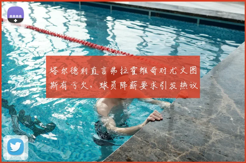 塔尔德利直言弗拉霍维奇对尤文图斯有亏欠，球员降薪要求引发热议，深度解析2026年续约困局