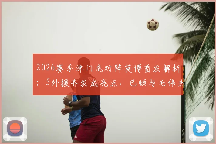 2026赛季津门虎对阵英博首发解析：5外援齐发成亮点，巴顿与毛伟杰同场竞技战术意义何在