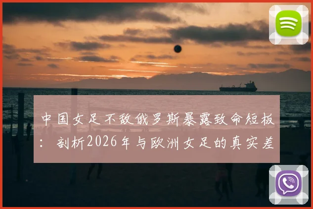 中国女足不敌俄罗斯暴露致命短板:剖析2026年与欧洲女足的真实差距,留洋之路是否成关键?