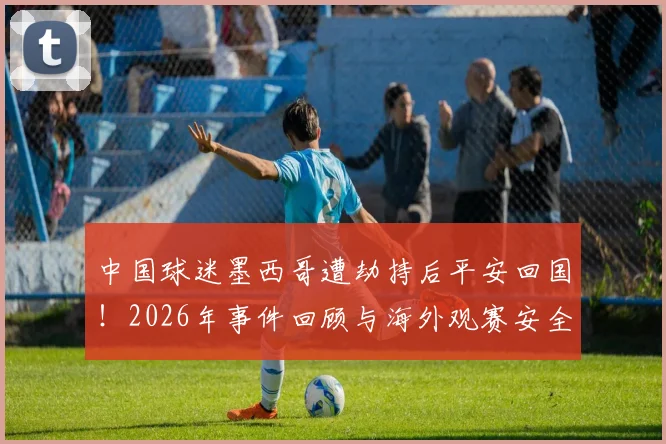 中国球迷墨西哥遭劫持后平安回国！2026年事件回顾与海外观赛安全实用指南