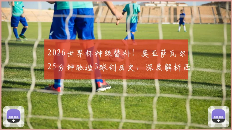 2026世界杯神级替补！奥亚萨瓦尔25分钟独造3球创历史，深度解析西班牙7号高光表现与技术特点