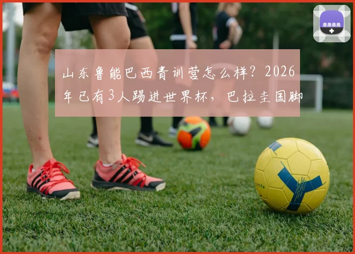 山东鲁能巴西青训营怎么样？2026年已有3人踢进世界杯，巴拉圭国脚成功案例解析