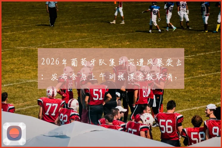 2026年葡萄牙队集训突遭风暴袭击：发布会与上午训练课全数取消，球队备战计划受阻