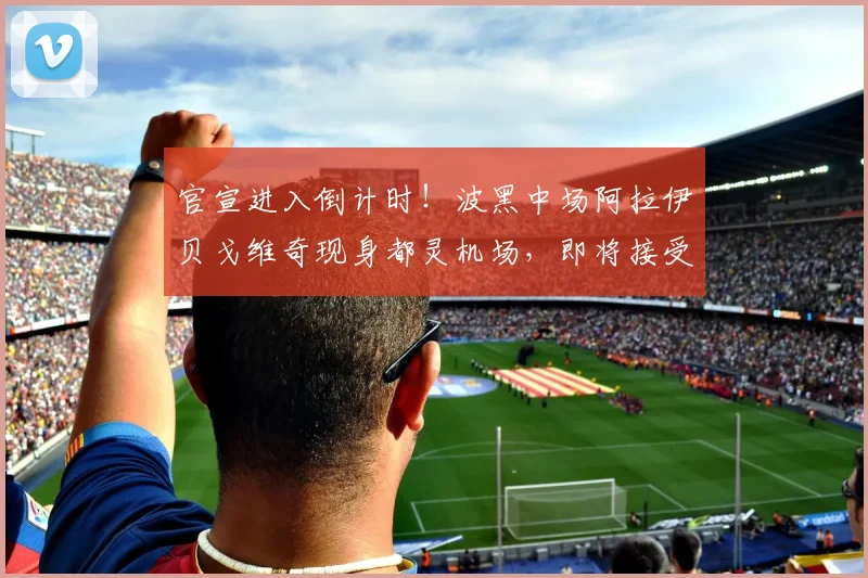 官宣进入倒计时！波黑中场阿拉伊贝戈维奇现身都灵机场，即将接受尤文图斯2026年度体检