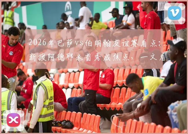 2026年巴萨vs伯明翰友谊赛看点：新援阿德耶米首秀成焦点，一文看懂双方实力差距与比赛走势预测