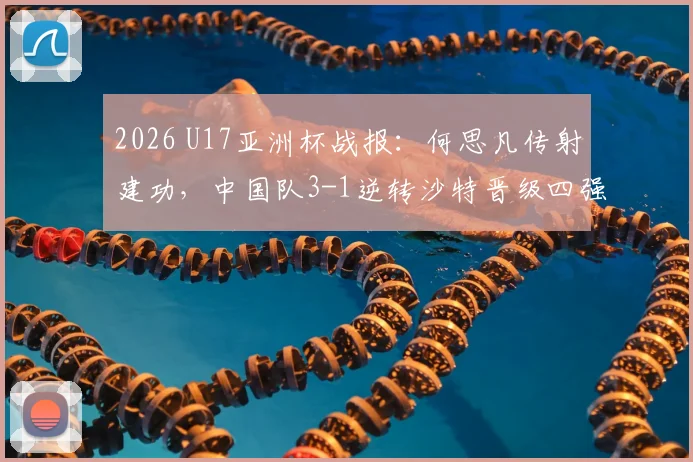 2026 U17亚洲杯战报：何思凡传射建功，中国队3-1逆转沙特晋级四强，赛后采访与比赛集锦回放