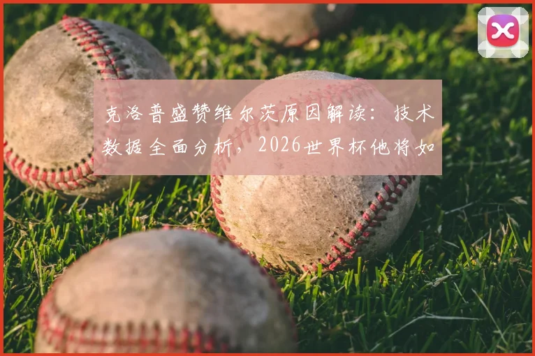 克洛普盛赞维尔茨原因解读：技术数据全面分析，2026世界杯他将如何改变德国队战局？