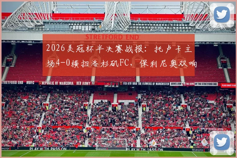 2026美冠杯半决赛战报：托卢卡主场4-0横扫洛杉矶FC，保利尼奥双响，总比分5-2强势晋级决赛