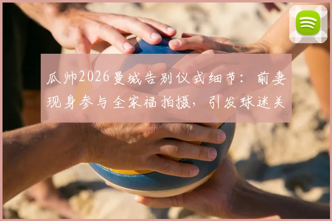 瓜帅2026曼城告别仪式细节：前妻现身参与全家福拍摄，引发球迷关于两人关系猜测