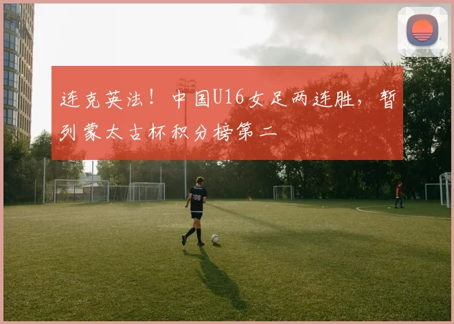 连克英法！中国U16女足两连胜，暂列蒙太古杯积分榜第二