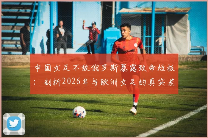 中国女足不敌俄罗斯暴露致命短板：剖析2026年与欧洲女足的真实差距，留洋之路是否成关键？