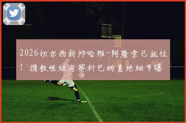 2026切尔西新帅哈维-阿隆索已就位!携教练组考察科巴姆基地细节曝光,战术变革与阵容适配深度解析