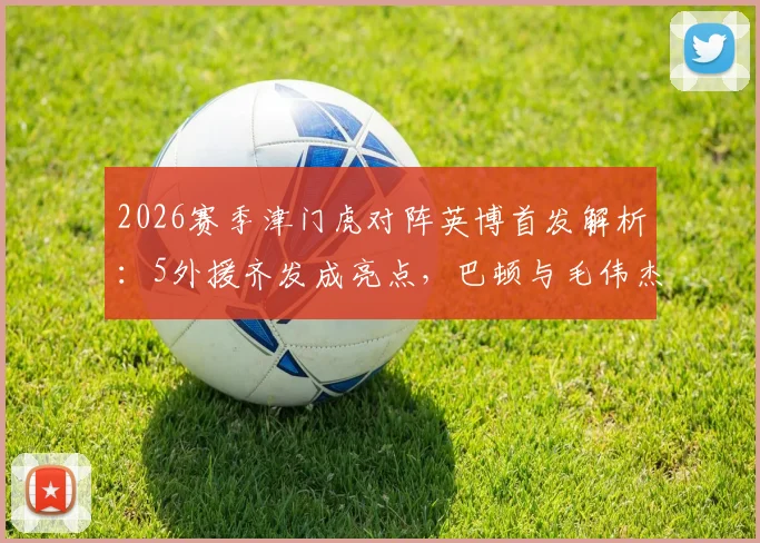 2026赛季津门虎对阵英博首发解析：5外援齐发成亮点，巴顿与毛伟杰同场竞技战术意义何在