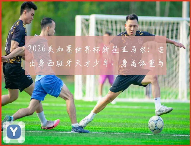 2026美加墨世界杯新星亚马尔：苦出身西班牙天才少年，身高体重与技术特点全解析