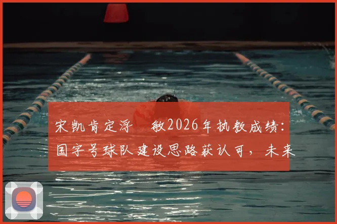 宋凯肯定浮嶋敏2026年执教成绩：国字号球队建设思路获认可，未来或持续带队