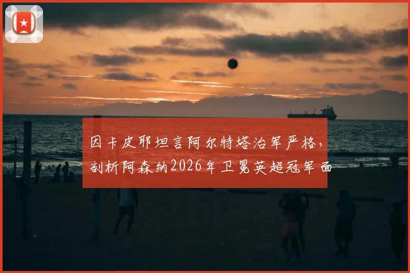 因卡皮耶坦言阿尔特塔治军严格，剖析阿森纳2026年卫冕英超冠军面临的三大核心挑战