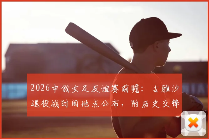 2026中俄女足友谊赛前瞻：古雅沙退役战时间地点公布，附历史交锋10场不败记录与直播观看指南