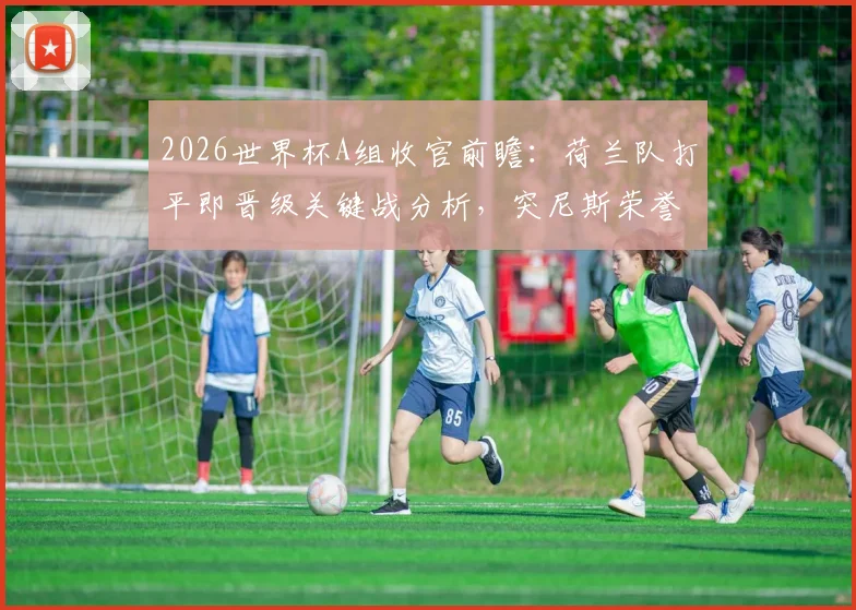 2026世界杯A组收官前瞻:荷兰队打平即晋级关键战分析,突尼斯荣誉之战阵容与战术看点解读