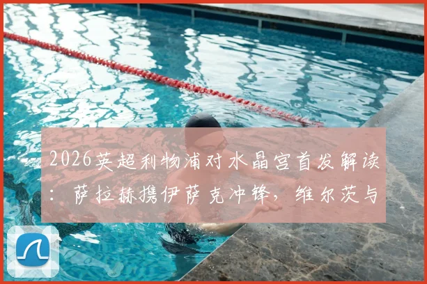 2026英超利物浦对水晶宫首发解读：萨拉赫携伊萨克冲锋，维尔茨与琼斯如何支撑中场？