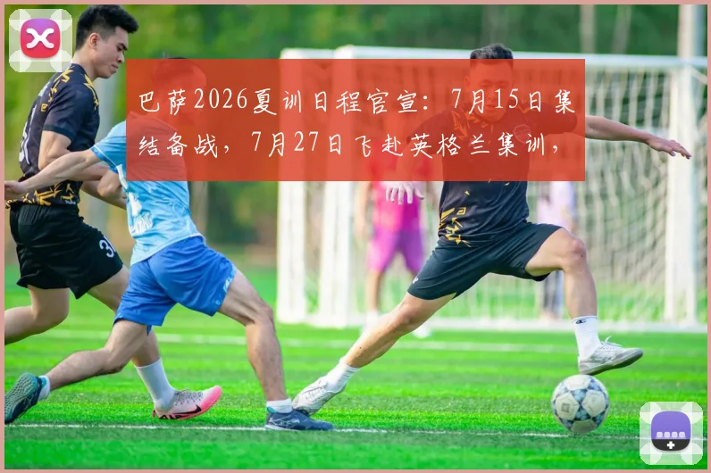 巴萨2026夏训日程官宣：7月15日集结备战，7月27日飞赴英格兰集训，新赛季冲击计划全解析