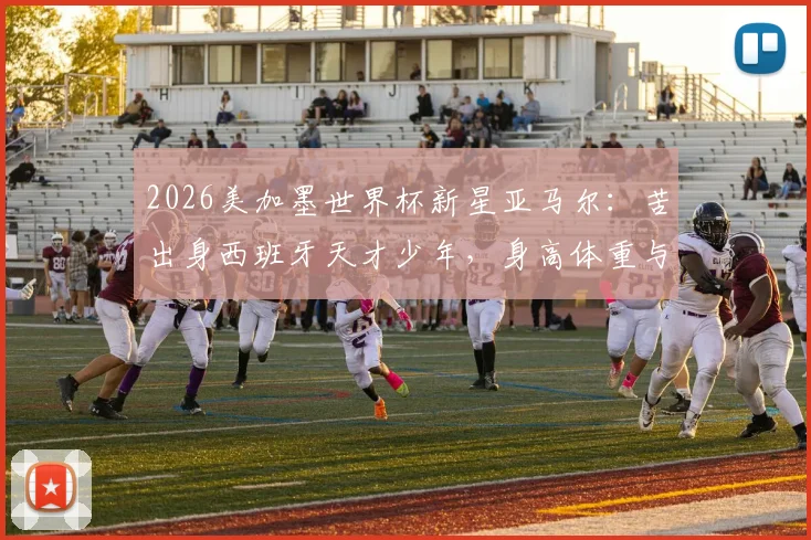2026美加墨世界杯新星亚马尔:苦出身西班牙天才少年,身高体重与技术特点全解析