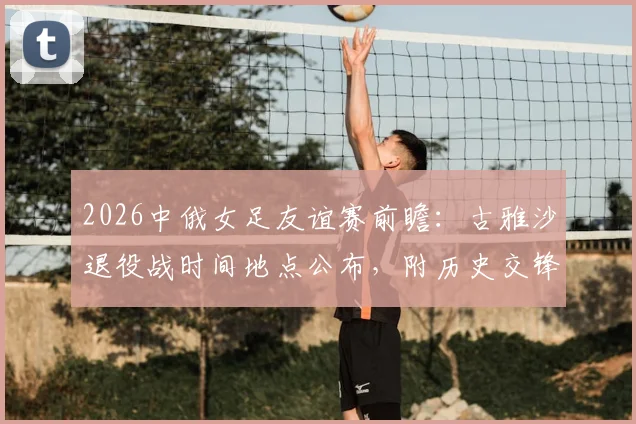 2026中俄女足友谊赛前瞻：古雅沙退役战时间地点公布，附历史交锋10场不败记录与直播观看指南