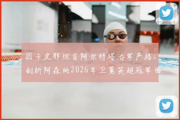 因卡皮耶坦言阿尔特塔治军严格，剖析阿森纳2026年卫冕英超冠军面临的三大核心挑战