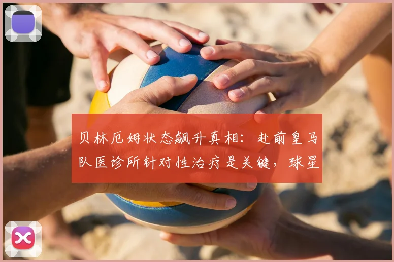 贝林厄姆状态飙升真相:赴前皇马队医诊所针对性治疗是关键,球星伤后满血回归秘诀解析