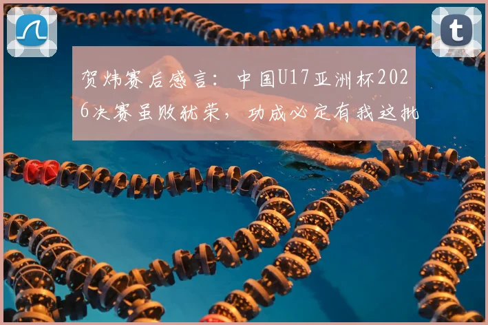 贺炜赛后感言：中国U17亚洲杯2026决赛虽败犹荣，功成必定有我这批青训小树苗