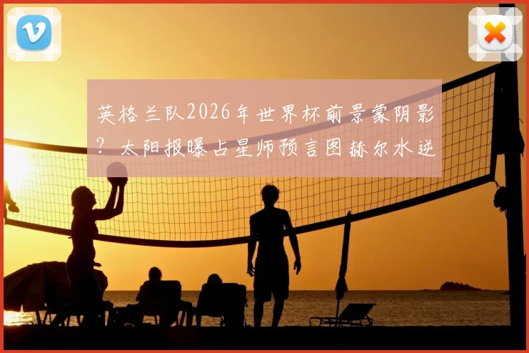英格兰队2026年世界杯前景蒙阴影？太阳报曝占星师预言图赫尔水逆将致两人染红