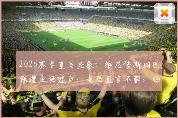 2026赛季皇马怪象：维尼修斯姆巴佩遭主场嘘声，高层直言不解，伯纳乌苛刻传统再引热议