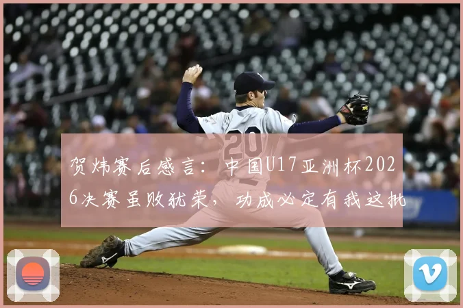 贺炜赛后感言:中国U17亚洲杯2026决赛虽败犹荣,功成必定有我这批青训小树苗
