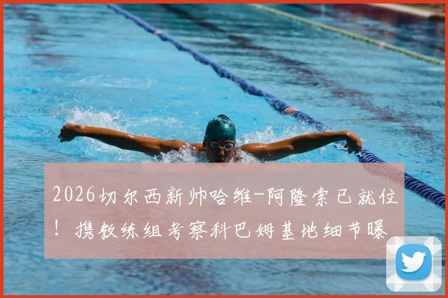 2026切尔西新帅哈维-阿隆索已就位！携教练组考察科巴姆基地细节曝光，战术变革与阵容适配深度解析