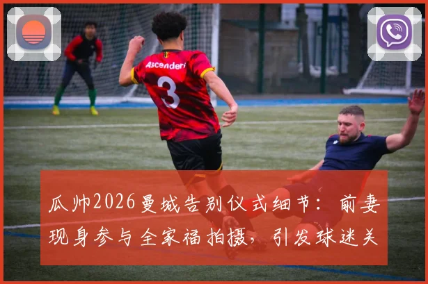 瓜帅2026曼城告别仪式细节：前妻现身参与全家福拍摄，引发球迷关于两人关系猜测