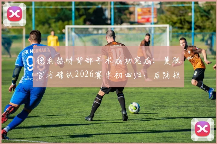 德利赫特背部手术成功完成：曼联官方确认2026赛季初回归，后防核心伤情深度解读