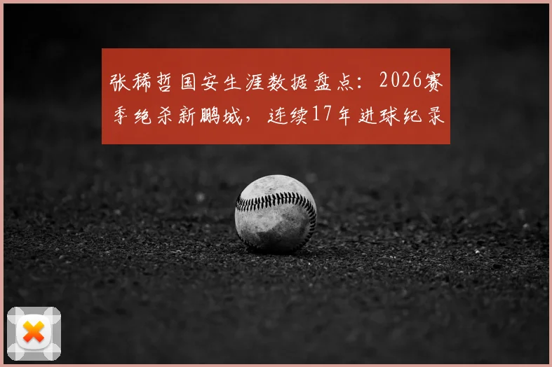 张稀哲国安生涯数据盘点：2026赛季绝杀新鹏城，连续17年进球纪录全回顾与未来展望